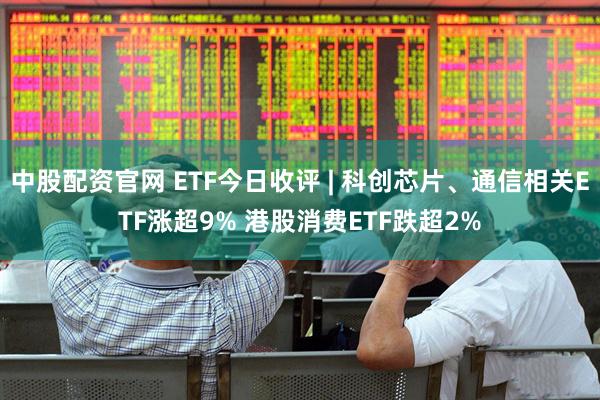 中股配资官网 ETF今日收评 | 科创芯片、通信相关ETF涨超9% 港股消费ETF跌超2%