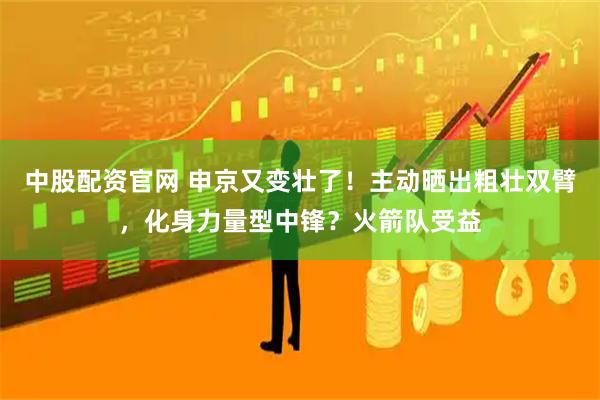 中股配资官网 申京又变壮了！主动晒出粗壮双臂，化身力量型中锋？火箭队受益