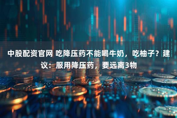 中股配资官网 吃降压药不能喝牛奶，吃柚子？建议：服用降压药，要远离3物