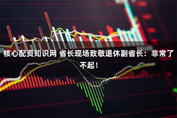 核心配资知识网 省长现场致敬退休副省长：非常了不起！