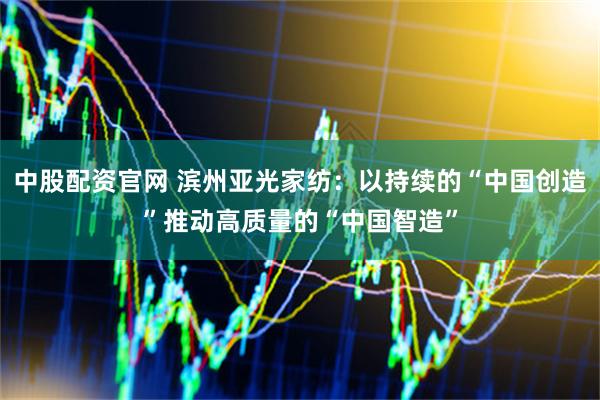 中股配资官网 滨州亚光家纺：以持续的“中国创造”推动高质量的“中国智造”