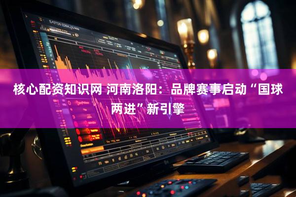 核心配资知识网 河南洛阳：品牌赛事启动“国球两进”新引擎