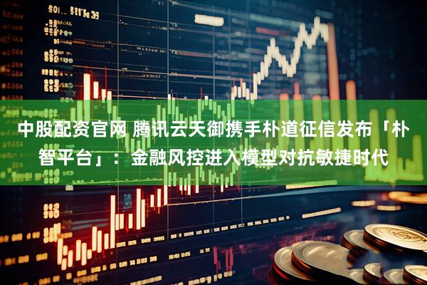 中股配资官网 腾讯云天御携手朴道征信发布「朴智平台」：金融风控进入模型对抗敏捷时代