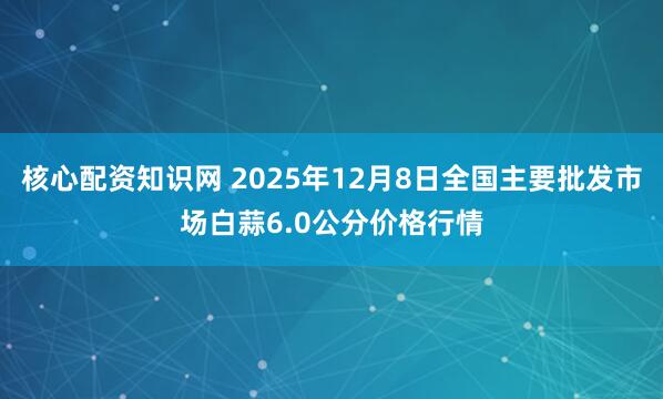 核心配资知识网 2025年12月8日全国主要批发市场白蒜6.0公分价格行情