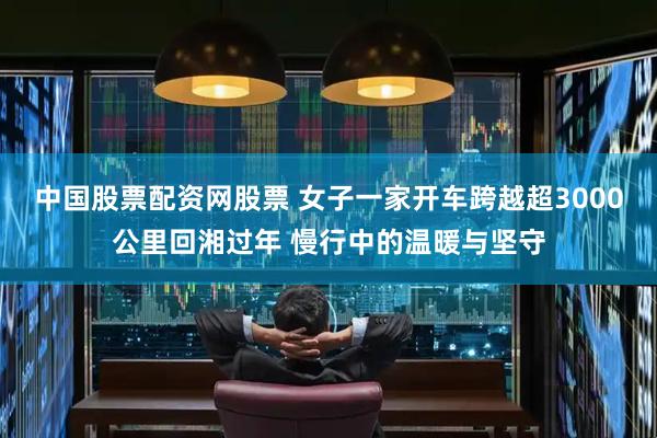 中国股票配资网股票 女子一家开车跨越超3000公里回湘过年 慢行中的温暖与坚守
