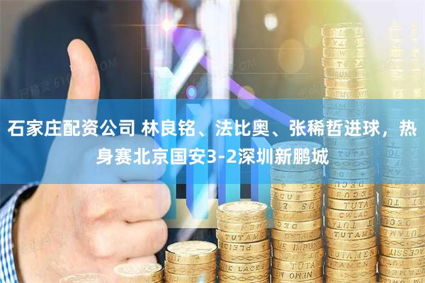 石家庄配资公司 林良铭、法比奥、张稀哲进球，热身赛北京国安3-2深圳新鹏城
