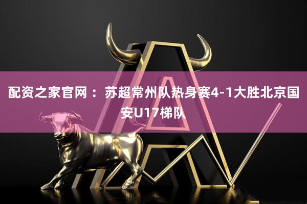 配资之家官网 ：苏超常州队热身赛4-1大胜北京国安U17梯队