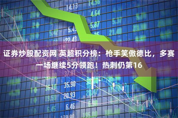 证券炒股配资网 英超积分榜：枪手笑傲德比，多赛一场继续5分领跑！热刺仍第16