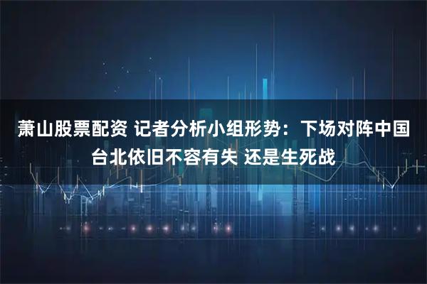 萧山股票配资 记者分析小组形势：下场对阵中国台北依旧不容有失 还是生死战