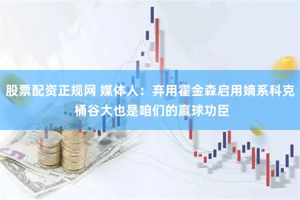 股票配资正规网 媒体人：弃用霍金森启用嫡系科克 桶谷大也是咱们的赢球功臣