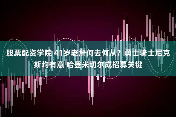 股票配资学院 41岁老詹何去何从？勇士骑士尼克斯均有意 哈登米切尔成招募关键