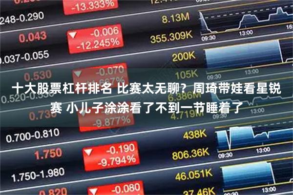 十大股票杠杆排名 比赛太无聊？周琦带娃看星锐赛 小儿子涂涂看了不到一节睡着了