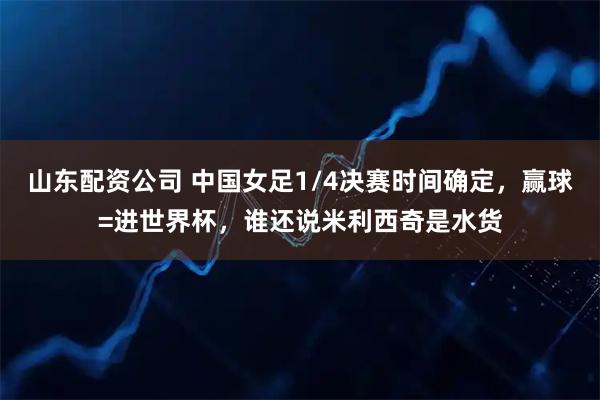 山东配资公司 中国女足1/4决赛时间确定，赢球=进世界杯，谁还说米利西奇是水货