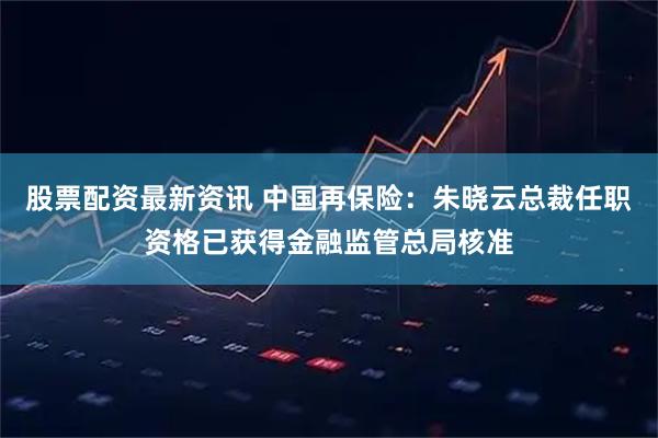股票配资最新资讯 中国再保险：朱晓云总裁任职资格已获得金融监管总局核准