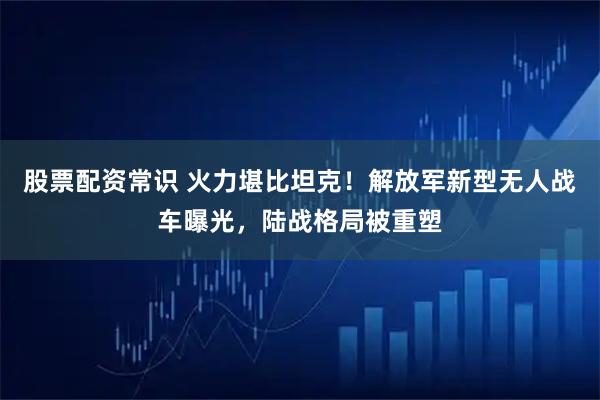 股票配资常识 火力堪比坦克！解放军新型无人战车曝光，陆战格局被重塑