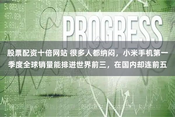 股票配资十倍网站 很多人都纳闷，小米手机第一季度全球销量能排进世界前三，在国内却连前五