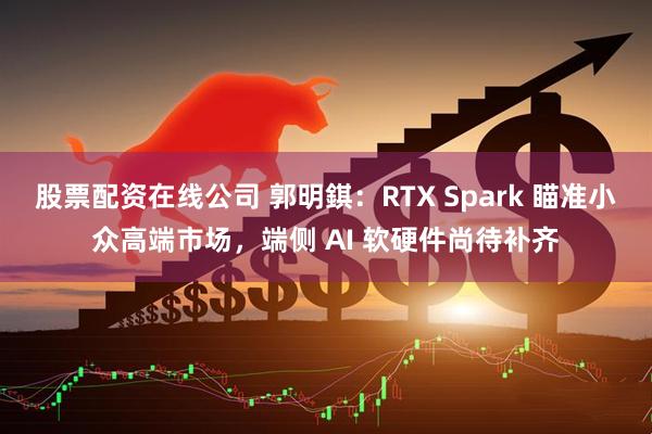 股票配资在线公司 郭明錤：RTX Spark 瞄准小众高端市场，端侧 AI 软硬件尚待补齐