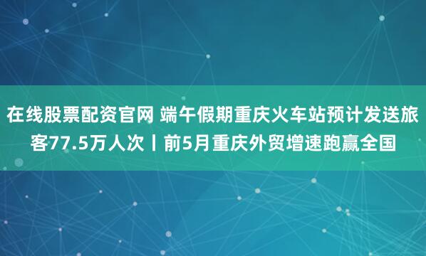 在线股票配资官网 端午假期重庆火车站预计发送旅客77.5万人次丨前5月重庆外贸增速跑赢全国