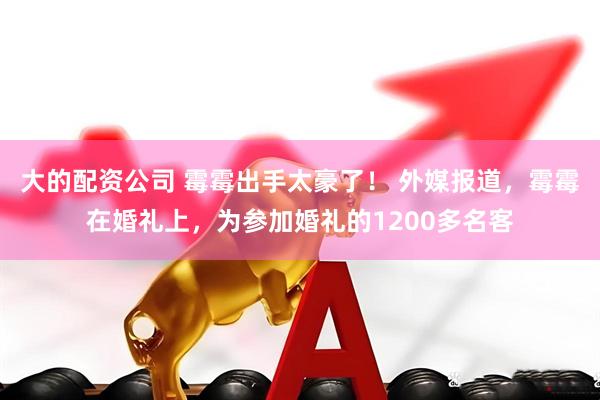 大的配资公司 霉霉出手太豪了！ 外媒报道，霉霉在婚礼上，为参加婚礼的1200多名客