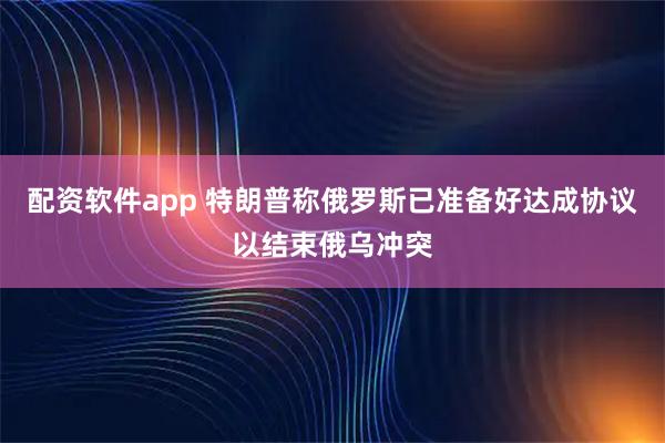 配资软件app 特朗普称俄罗斯已准备好达成协议以结束俄乌冲突