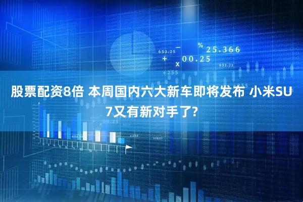 股票配资8倍 本周国内六大新车即将发布 小米SU7又有新对手了?