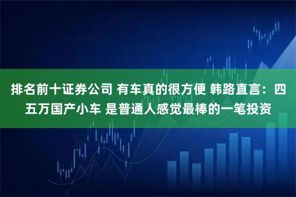 排名前十证券公司 有车真的很方便 韩路直言：四五万国产小车 是普通人感觉最棒的一笔投资