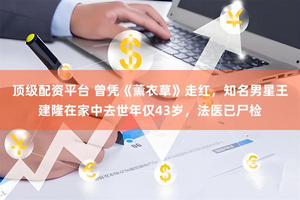 顶级配资平台 曾凭《薰衣草》走红，知名男星王建隆在家中去世年仅43岁，法医已尸检