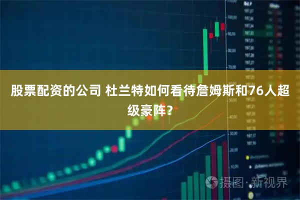 股票配资的公司 杜兰特如何看待詹姆斯和76人超级豪阵？