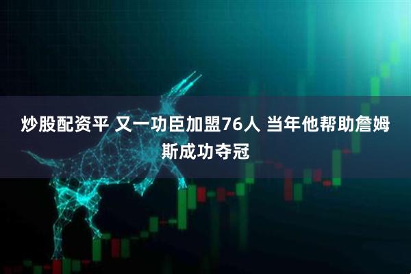 炒股配资平 又一功臣加盟76人 当年他帮助詹姆斯成功夺冠