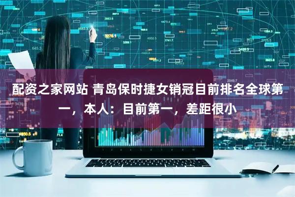 配资之家网站 青岛保时捷女销冠目前排名全球第一，本人：目前第一，差距很小