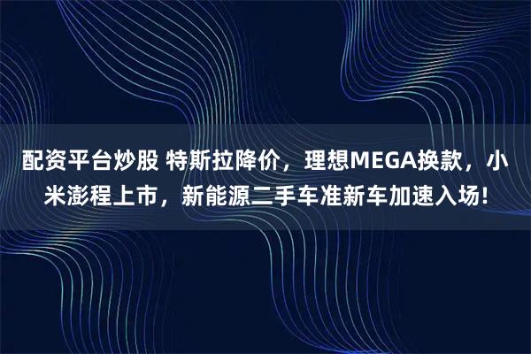 配资平台炒股 特斯拉降价，理想MEGA换款，小米澎程上市，新能源二手车准新车加速入场!