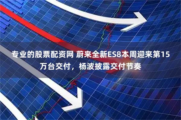 专业的股票配资网 蔚来全新ES8本周迎来第15万台交付，杨波披露交付节奏
